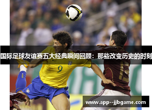 国际足球友谊赛五大经典瞬间回顾：那些改变历史的时刻